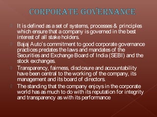  It is defined as a set of systems, processes & principles
  which ensure that a company is governed in the best
  interest of all stake holders.
 Bajaj Auto’s commitment to good corporate governance
  practices predates the laws and mandates of the
  Securities and Exchange Board of India (SEBI) and the
  stock exchanges.
 Transparency, fairness, disclosure and accountability
  have been central to the working of the company, its
  management and its board of directors.
 The standing that the company enjoys in the corporate
  world has as much to do with its reputation for integrity
  and transparency as with its performance
 