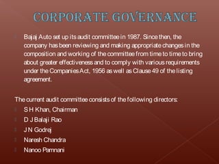    Bajaj Auto set up its audit committee in 1987. Since then, the
    company has been reviewing and making appropriate changes in the
    composition and working of the committee from time to time to bring
    about greater effectiveness and to comply with various requirements
    under the Companies Act, 1956 as well as Clause 49 of the listing
    agreement.


The current audit committee consists of the following directors:
   S H Khan, Chairman
   D J Balaji Rao
   J N Godrej
   Naresh Chandra
   Nanoo Pamnani
 