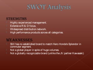 StrengthS
   Highly experienced management.
   Extensive R & D focus.
   Widespread distribution network.
   High performance products across all categories.

WeAKneSSeS
   Still has no established brand to match Hero Honda's Splendor in
    commuter segment.
   Not a global player in spite of huge volumes.
   Not a globally recognizable brand (unlike the JV partner Kawasaki)
 