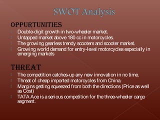 OPPUrtUnItIeS
   Double-digit growth in two-wheeler market.
   Untapped market above 180 cc in motorcycles.
   The growing gearless trendy scooters and scooter market.
   Growing world demand for entry-level motorcycles especially in
    emerging markets

threAt
   The competition catches-up any new innovation in no time.
   Threat of cheap imported motorcycles from China.
   Margins getting squeezed from both the directions (Price as well
    as Cost)
   TATA Ace is a serious competition for the three-wheeler cargo
    segment.  
 