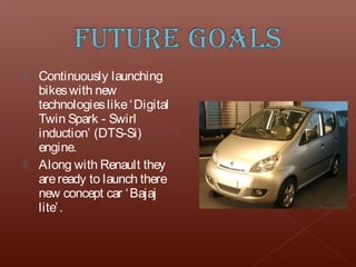  Continuously launching
  bikes with new
  technologies like ‘ Digital
  Twin Spark - Swirl
  induction’ (DTS-Si)
  engine.
 Along with Renault they
  are ready to launch there
  new concept car ‘ Bajaj
  lite’ .
 