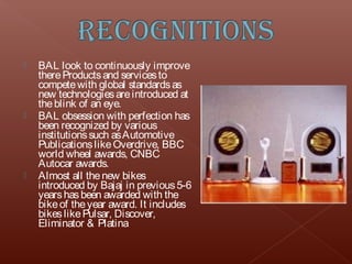    BAL look to continuously improve
    there Products and services to
    compete with global standards as
    new technologies are introduced at
    the blink of an eye.
   BAL obsession with perfection has
    been recognized by various
    institutions such as Automotive
    Publications like Overdrive, BBC
    world wheel awards, CNBC
    Autocar awards.
   Almost all the new bikes
    introduced by Bajaj in previous 5-6
    years has been awarded with the
    bike of the year award. It includes
    bikes like Pulsar, Discover,
    Eliminator & Platina
 