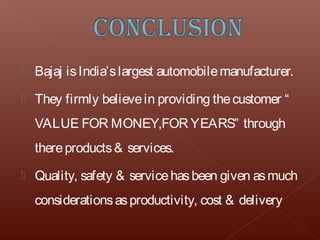    Bajaj is India’s largest automobile manufacturer.
   They firmly believe in providing the customer “
    VALUE FOR MONEY,FOR YEARS” through
    there products & services.
   Quality, safety & service has been given as much
    considerations as productivity, cost & delivery
 