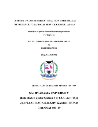 A STUDY ON CONSUMER SATISFACTION WITH SPECIAL
REFFERENCE TO JAI BAJAJ SERVICE CENTER ADYAR


          Submitted in partial fulfillment of the requirements
                             For degree in


          BACHELOR OF BUSINESS ADMINISTRATION
                                  By
                          RAJESH KUMAR


                          (Reg. No. 2828191)




              DEPARTMENT OF BUSINESS ADMINISTRATION


           SATHYABAMA UNIVERSITY
    (Established under Section 3 of UGC Act 1956)
    JEPPIAAR NAGAR, RAJIV GANDHI ROAD
                     CHENNAI 600119
 
