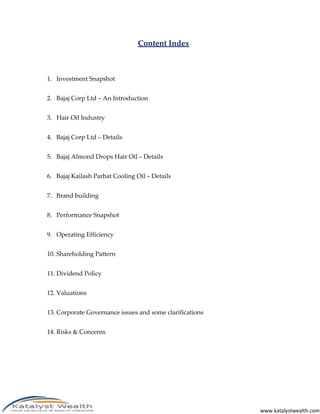 Content Index



1. Investment Snapshot


2. Bajaj Corp Ltd – An Introduction


3. Hair Oil Industry


4. Bajaj Corp Ltd – Details


5. Bajaj Almond Drops Hair Oil – Details


6. Bajaj Kailash Parbat Cooling Oil – Details


7. Brand building


8. Performance Snapshot


9. Operating Efficiency


10. Shareholding Pattern


11. Dividend Policy


12. Valuations


13. Corporate Governance issues and some clarifications


14. Risks & Concerns




                                                          www.katalystwealth.com
 