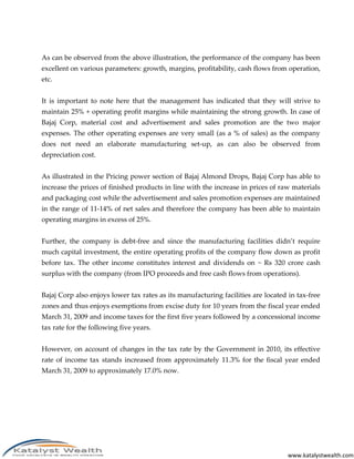 As can be observed from the above illustration, the performance of the company has been
excellent on various parameters: growth, margins, profitability, cash flows from operation,
etc.


It is important to note here that the management has indicated that they will strive to
maintain 25% + operating profit margins while maintaining the strong growth. In case of
Bajaj Corp, material cost and advertisement and sales promotion are the two major
expenses. The other operating expenses are very small (as a % of sales) as the company
does not need an elaborate manufacturing set-up, as can also be observed from
depreciation cost.


As illustrated in the Pricing power section of Bajaj Almond Drops, Bajaj Corp has able to
increase the prices of finished products in line with the increase in prices of raw materials
and packaging cost while the advertisement and sales promotion expenses are maintained
in the range of 11-14% of net sales and therefore the company has been able to maintain
operating margins in excess of 25%.


Further, the company is debt-free and since the manufacturing facilities didn’t require
much capital investment, the entire operating profits of the company flow down as profit
before tax. The other income constitutes interest and dividends on ~ Rs 320 crore cash
surplus with the company (from IPO proceeds and free cash flows from operations).


Bajaj Corp also enjoys lower tax rates as its manufacturing facilities are located in tax-free
zones and thus enjoys exemptions from excise duty for 10 years from the fiscal year ended
March 31, 2009 and income taxes for the first five years followed by a concessional income
tax rate for the following five years.


However, on account of changes in the tax rate by the Government in 2010, its effective
rate of income tax stands increased from approximately 11.3% for the fiscal year ended
March 31, 2009 to approximately 17.0% now.




                                                                                   www.katalystwealth.com
 