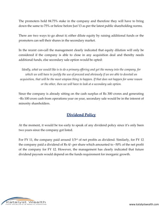 The promoters hold 84.75% stake in the company and therefore they will have to bring
down the same to 75% or below before Jun’13 as per the latest public shareholding norms.


There are two ways to go about it; either dilute equity by raising additional funds or the
promoters can sell their shares in the secondary market.


In the recent con-call the management clearly indicated that equity dilution will only be
considered if the company is able to close in any acquisition deal and thereby needs
additional funds, else secondary sale option would be opted:


  Ideally, what we would like is to do a primary offering and get the money into the company, for
     which we will have to justify the use of proceed and obviously if we are able to dovetail an
 acquisition, that will be the most utopian thing to happen. If that does not happen for some reason
                 or the other, then we will have to look at a secondary sale option.


Since the company is already sitting on the cash surplus of Rs 300 crores and generating
~Rs 100 crore cash from operations year on year, secondary sale would be in the interest of
minority shareholders.


                                       Dividend Policy

At the moment, it would be too early to speak of any dividend policy since it’s only been
two years since the company got listed.


For FY 11, the company paid around 1/3rd of net profits as dividend. Similarly, for FY 12
the company paid a dividend of Rs 4/- per share which amounted to ~50% of the net profit
of the company for FY 12. However, the management has clearly indicated that future
dividend payouts would depend on the funds requirement for inorganic growth.




                                                                                          www.katalystwealth.com
 