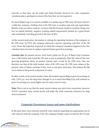 network so that they can be made pan India brands), however for such companies,
valuations play a spoilsport as most of the time they are too expensive.


In case of Bajaj Corp, it is current available at a market cap of 1900 crore. We know that it’s
a debt free company, holding close to Rs 330 crore as surplus cash and cash equivalents.
Besides, from our above analysis, we know that the business model is excellent, being very
low on capital intensity, negative working capital requirement, backed by a good brand
and consistently recording growth to the tune of 30%.


At the current stock price, the market is valuing the operating business of the company at
Rs 1570 crore. In FY12, the company delivered a pre-tax operating cash flow of Rs 120
crore. Given the trajectory of growth at which the company’s business happens to be, this
valuation does not seem to capture expected future growth in earnings.


Consider this: At present pre-tax AAA bond yields are 9% p.a. If Bajaj Corp’s business
was a AAA bond, and it paid Rs 120 crore a year in perpetuity, then the value of this non
growing perpetuity alone, at present interest rates would be Rs 1330 crore. One can
therefore see that of the total market value of Rs 1570 crore, Rs 1330 crore relates to the
present value of future earnings if they were to not grow from here. The balance Rs 240
crore relates to the growth component of value.


In other words, at its current market value, the market expects Bajaj to grow its earnings at
only 1.35% p.a. over the long term, though; to us it seems that Bajaj Corp will continue to
grow its earnings at a much higher rate for many years to come.


Note: This is not to say that the stock cannot witness any short term corrections, however
10-15% correction from current levels will make the stock extremely attractive for long
term investment.




           Corporate Governance issues and some clarifications

In the past, there were concerns raised by some analysts regarding non-appropriate use of
cash reserves with the company. First, the company bought a piece of land for Rs 75 crore




                                                                                   www.katalystwealth.com
 