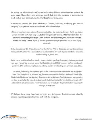 for setting up administrative office and re-locating different administrative units at the
same place. Then, there were concerns raised that since the company is generating so
much cash, it may transfer funds to other Bajaj Group companies.


In the recent con-call, Mr. Sumit Malhotra – Director, Sales and marketing, put forward
company’s perspective on the above issues, which is as below:


Before we move on I must address the concern aired by a few industry observers that is use of cash
 reserves available with Bajaj Corp Ltd. Let me categorically assure all the investors that the
   cash will be used to grow Bajaj Corp. and will not be used to fund any sister concern
  within the Bajaj Group. A part of the cash generated through operations will be used to pay
                                              dividends.


In the financial year 10–11 we disbursed one-third of our PAT as dividends, last year this ratio was
raised, and 50% of our PAT was disbursed to our investors. We shall try and maintain a handsome
                                   dividend policy in future also.


In the recent past there has been another concern that is regarding the property that was purchased
 last year. I would like to put on record that Bajaj Corp is an FMCG company and not a real estate
 developer. This land was purchased and is being used for constructing our corporate head office.


  The reason for building the corporate office is that currently all our departments are in different
 cities. Even though I sit in Mumbai, my finance accounts sits in Udaipur, and my HR and Sales
Head sits in Noida, and my Secretary department sits in Nariman Point. Now as we keep growing,
we have to centralize the important departments that I have just listed out. So this corporate office
is basically to get everyone into a central location and be ready for the growth that we are going to
                                       envisage in the future.



We believe, there could have been no better way to iron out doubts/concerns raised by
analysts regarding usage of surplus cash with the company.




                                                                                           www.katalystwealth.com
 