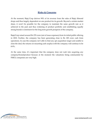 Risks & Concerns

At the moment, Bajaj Corp derives 94% of its revenue from the sales of Bajaj Almond
drops and thus largely dependent on one product for its growth. Beyond a certain market
share, it won’t be possible for the company to maintain the same growth rate as it
achieved in the past and thus widening of product portfolio and establishing equally
strong brands is imminent for the long term growth prospects of the company.


Bajaj Corp raised around Rs 270 crore (net of issue expenses) from its initial public offering
in 2010. Further, the company has been generating close to Rs 100 crore cash from
operations. In case the company isn’t able to find any apt acquisition target and unable to
close the deal, the returns on mounting cash surplus with the company will continue to be
8-9%.


At the same time, it’s important that the company does not rush into acquiring any
company/brand/product because at the moment the valuations being commanded by
FMCG companies are very high.




                                                                                   www.katalystwealth.com
 