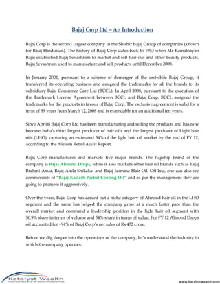 Bajaj Corp Ltd – An Introduction

Bajaj Corp is the second largest company in the Shishir Bajaj Group of companies (known
for Bajaj Hindustan). The history of Bajaj Corp dates back to 1953 when Mr Kamalnayan
Bajaj established Bajaj Sevashram to market and sell hair oils and other beauty products.
Bajaj Sevashram used to manufacture and sell products until December 2000.


In January 2001, pursuant to a scheme of demerger of the erstwhile Bajaj Group, it
transferred its operating business and assigned the trademarks for all the brands to its
subsidiary Bajaj Consumer Care Ltd (BCCL). In April 2008, pursuant to the execution of
the Trademark License Agreement between BCCL and Bajaj Corp, BCCL assigned the
trademarks for the products in favour of Bajaj Corp. The exclusive agreement is valid for a
term of 99 years from March 12, 2008 and is extendable for an additional ten years.


Since Apr’08 Bajaj Corp Ltd has been manufacturing and selling the products and has now
become India's third largest producer of hair oils and the largest producer of Light hair
oils (LHO), capturing an estimated 54% of the light hair oil market by the end of FY 12,
according to the Nielsen Retail Audit Report.


Bajaj Corp manufactures and markets five major brands. The flagship brand of the
company is Bajaj Almond Drops, while it also markets other hair oil brands such as Bajaj
Brahmi Amla, Bajaj Amla Shikakai and Bajaj Jasmine Hair Oil. Off-late, one can also see
commercials of “Bajaj Kailash Parbat Cooling Oil” and as per the management they are
going to promote it aggressively.


Over the years, Bajaj Corp has carved out a niche category of Almond hair oil in the LHO
segment and the same has helped the company grow at a much faster pace than the
overall market and command a leadership position in the light hair oil segment with
50.9% share in terms of volume and 54% share in terms of value. For FY 12 Almond Drops
oil accounted for ~94% of Bajaj Corp’s net sales of Rs 472 crore.


Before we dig deeper into the operations of the company, let’s understand the industry in
which the company operates.




                                                                                www.katalystwealth.com
 