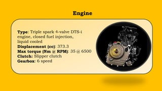 Type: Triple spark 4-valve DTS-i
engine, closed fuel injection,
liquid cooled
Displacement (cc): 373.3
Max torque (Nm @ RPM): 35 @ 6500
Clutch: Slipper clutch
Gearbox: 6 speed
Engine
 