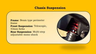 Chasis Suspension
Frame: Beam type perimeter
frame
Front Suspension: Telescopic,
43mm forks
Rear Suspension: Multi-step
adjustable mono shock
 