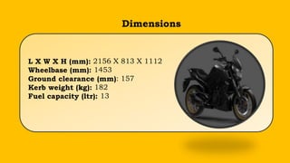 Dimensions
L X W X H (mm): 2156 X 813 X 1112
Wheelbase (mm): 1453
Ground clearance (mm): 157
Kerb weight (kg): 182
Fuel capacity (ltr): 13
 