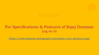 Thanks!
For Specifications & Features of Bajaj Dominar
Log on to
https://www.dominar-motography.com/know_your_dominar.aspx
 