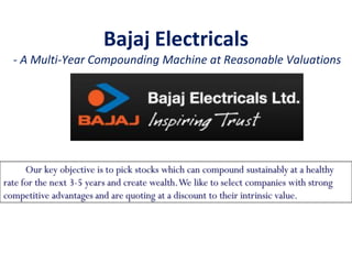Bajaj Electricals
- A Multi-Year Compounding Machine at Reasonable Valuations
Our key objective is to pick stocks which can compound sustainably at a healthy
rate for the next 3-5 years and create wealth.We like to select companies with strong
competitive advantages and are quoting at a discount to their intrinsic value.
 