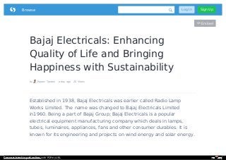 Bajaj Electricals: Enhancing
Quality of Life and Bringing
Happiness with Sustainability
by Rajeev Tandon a day ago 20 Views
Embed
Established in 1938, Bajaj Electricals was earlier called Radio Lamp
Works Limited. The name was changed to Bajaj Electricals Limited
in1960. Being a part of Bajaj Group; Bajaj Electricals is a popular
electrical equipment manufacturing company which deals in lamps,
tubes, luminaires, appliances, fans and other consumer durables. It is
known for its engineering and projects on wind energy and solar energy.
 Browse Log In Sign Up
Convert html to pdf online with PDFmyURL
 