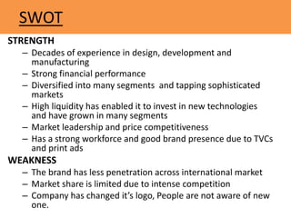 SWOT
STRENGTH
– Decades of experience in design, development and
manufacturing
– Strong financial performance
– Diversified into many segments and tapping sophisticated
markets
– High liquidity has enabled it to invest in new technologies
and have grown in many segments
– Market leadership and price competitiveness
– Has a strong workforce and good brand presence due to TVCs
and print ads
WEAKNESS
– The brand has less penetration across international market
– Market share is limited due to intense competition
– Company has changed it’s logo, People are not aware of new
one.
 