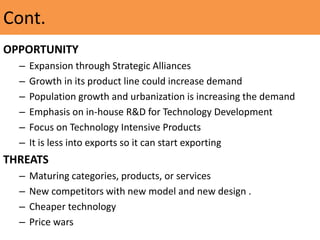 Cont.
OPPORTUNITY
– Expansion through Strategic Alliances
– Growth in its product line could increase demand
– Population growth and urbanization is increasing the demand
– Emphasis on in-house R&D for Technology Development
– Focus on Technology Intensive Products
– It is less into exports so it can start exporting
THREATS
– Maturing categories, products, or services
– New competitors with new model and new design .
– Cheaper technology
– Price wars
 