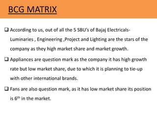 BCG MATRIX
 According to us, out of all the 5 SBU’s of Bajaj Electricals-
Luminaries , Engineering ,Project and Lighting are the stars of the
company as they high market share and market growth.
 Appliances are question mark as the company it has high growth
rate but low market share, due to which it is planning to tie-up
with other international brands.
 Fans are also question mark, as it has low market share its position
is 6th in the market.
 