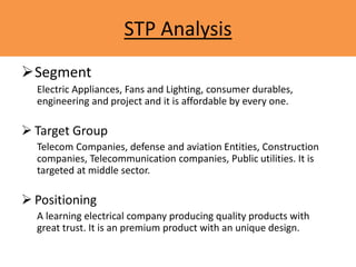 STP Analysis
Segment
Electric Appliances, Fans and Lighting, consumer durables,
engineering and project and it is affordable by every one.
 Target Group
Telecom Companies, defense and aviation Entities, Construction
companies, Telecommunication companies, Public utilities. It is
targeted at middle sector.
 Positioning
A learning electrical company producing quality products with
great trust. It is an premium product with an unique design.
 