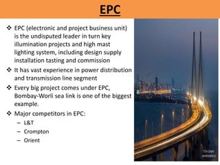  EPC (electronic and project business unit)
is the undisputed leader in turn key
illumination projects and high mast
lighting system, including design supply
installation tasting and commission
 It has vast experience in power distribution
and transmission line segment
 Every big project comes under EPC,
Bombay-Worli sea link is one of the biggest
example.
 Major competitors in EPC:
– L&T
– Crompton
– Orient
EPC
 