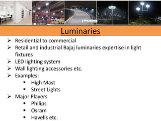 Luminaries
 Residential to commercial
 Retail and industrial Bajaj luminaries expertise in light
fixtures
 LED lighting system
 Wall lighting accessories etc.
 Examples:
 High Mast
 Street Lights
 Major Players
 Philips
 Osram
 Havells etc.
 