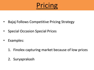 Pricing
• Bajaj Follows Competitive Pricing Strategy
• Special Occasion Special Prices
• Examples:
1. Finolex capturing market because of low prices
2. Suryaprakash
 