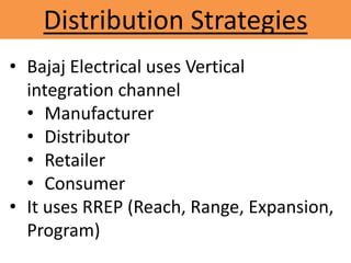 Distribution Strategies
• Bajaj Electrical uses Vertical
integration channel
• Manufacturer
• Distributor
• Retailer
• Consumer
• It uses RREP (Reach, Range, Expansion,
Program)
 