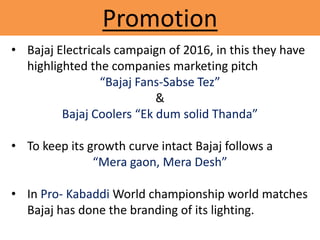 Promotion
• Bajaj Electricals campaign of 2016, in this they have
highlighted the companies marketing pitch
“Bajaj Fans-Sabse Tez”
&
Bajaj Coolers “Ek dum solid Thanda”
• To keep its growth curve intact Bajaj follows a
“Mera gaon, Mera Desh”
• In Pro- Kabaddi World championship world matches
Bajaj has done the branding of its lighting.
 
