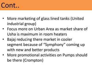 Cont..
• More marketing of glass lined tanks (United
industrial group)
• Focus more on Urban Area as market share of
Usha is maximum in room heaters
• Bajaj reducing there market in cooler
segment because of “Symphony” coming up
with new and better products
• More promotional activities on Pumps should
be there (Crompton)
 