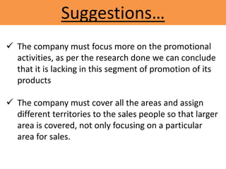Suggestions…
 The company must focus more on the promotional
activities, as per the research done we can conclude
that it is lacking in this segment of promotion of its
products
 The company must cover all the areas and assign
different territories to the sales people so that larger
area is covered, not only focusing on a particular
area for sales.
 