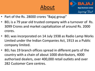 About
• Part of the Rs. 28000 crores “Bajaj group”
• BEL is a 79 year old trusted company with a turnover of Rs.
3099 Crores and market capitalization of around Rs. 2000
crores.
• BEL was incorporated on 14 July 1938 as Radio Lamp Works
Limited under the Indian Companies Act, 1913 as a Public
company limited.
• BEL has 19 branch offices spread in different parts of the
country with a chain of about 1000 distributors, 4000
authorised dealers, over 400,000 retail outlets and over
282 Customer Care centres.
 