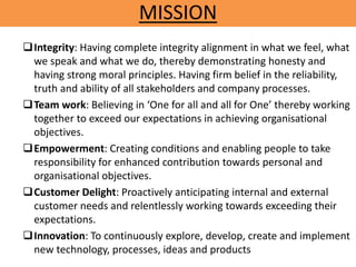 MISSION
Integrity: Having complete integrity alignment in what we feel, what
we speak and what we do, thereby demonstrating honesty and
having strong moral principles. Having firm belief in the reliability,
truth and ability of all stakeholders and company processes.
Team work: Believing in ‘One for all and all for One’ thereby working
together to exceed our expectations in achieving organisational
objectives.
Empowerment: Creating conditions and enabling people to take
responsibility for enhanced contribution towards personal and
organisational objectives.
Customer Delight: Proactively anticipating internal and external
customer needs and relentlessly working towards exceeding their
expectations.
Innovation: To continuously explore, develop, create and implement
new technology, processes, ideas and products
 