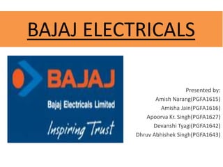 BAJAJ ELECTRICALS
Presented by:
Amish Narang(PGFA1615)
Amisha Jain(PGFA1616)
Apoorva Kr. Singh(PGFA1627)
Devanshi Tyagi(PGFA1642)
Dhruv Abhishek Singh(PGFA1643)
 