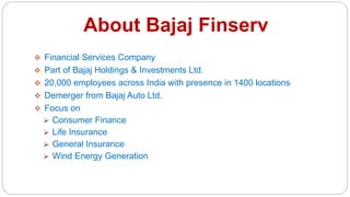 About Bajaj Finserv
 Financial Services Company
 Part of Bajaj Holdings & Investments Ltd.
 20,000 employees across India with presence in 1400 locations
 Demerger from Bajaj Auto Ltd.
 Focus on
 Consumer Finance
 Life Insurance
 General Insurance
 Wind Energy Generation
 