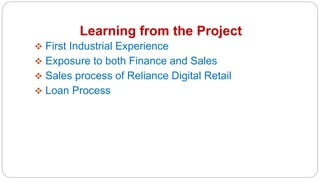 Learning from the Project
 First Industrial Experience
 Exposure to both Finance and Sales
 Sales process of Reliance Digital Retail
 Loan Process
 