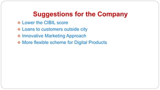Suggestions for the Company
 Lower the CIBIL score
 Loans to customers outside city
 Innovative Marketing Approach
 More flexible scheme for Digital Products
 