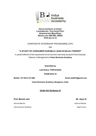 INDUS BUSINESS ACADEMY
LAKSHMIPURA, THATAGUNI POST
KANAKAPURA MAIN ROAD
BENGALURU 560 082, INDIA
WWW.IBA.AC.IN
CORPORATE INTERNSHIP PROGRAMME (CIP)
ON
“A STUDY OF CONSUMER DURABLE LOAN IN BAJAJ FINSERV”
In partial fulfilment of the requirement for the Summer Internship during the Post Graduate
Diploma in Management at Indus Business Academy
Submitted by
Lalit Kishor- FPB1618/039
PGDM 2016-18
Mobile: +91 9414-151-996 Email: jlalit61@gmail.com
Indus Business Academy, Bengaluru, India
Under the Guidance of
Prof. Manish Jain Mr. Arjun N
Internal Mentor External Mentor
Indus Business Academy Bajaj Finserv
 