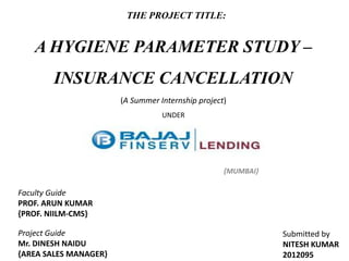 THE PROJECT TITLE:

A HYGIENE PARAMETER STUDY –
INSURANCE CANCELLATION
(A Summer Internship project)
UNDER

{MUMBAI}

Faculty Guide
PROF. ARUN KUMAR
{PROF. NIILM-CMS}
Project Guide
Mr. DINESH NAIDU
{AREA SALES MANAGER}

Submitted by
NITESH KUMAR
2012095

 