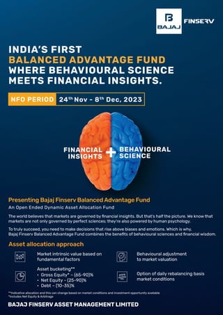 FINANCIAL
INSIGHTS
BEHAVIOURAL
SCIENCE
+
The world believes that markets are governed by ﬁnancial insights. But that’s half the picture. We know that
markets are not only governed by perfect sciences; they’re also powered by human psychology.
To truly succeed, you need to make decisions that rise above biases and emotions. Which is why,
Bajaj Finserv Balanced Advantage Fund combines the beneﬁts of behavioural sciences and ﬁnancial wisdom.
Asset allocation approach
Market intrinsic value based on
fundamental factors
Behavioural adjustment
to market valuation
Option of daily rebalancing basis
market conditions
Asset bucketing**
• Gross Equity* – (65-90)%
• Net Equity - (25-90)%
• Debt – (10-35)%
An Open Ended Dynamic Asset Allocation Fund
Presenting Bajaj Finserv Balanced Advantage Fund
INDIA’S FIRST
BALANCED ADVANTAGE FUND
WHERE BEHAVIOURAL SCIENCE
MEETS FINANCIAL INSIGHTS.
**Indicative allocation and this can change based on market conditions and investment opportunity available
*Includes Net Equity & Arbitrage
NFO PERIOD 24th
Nov - 8th
Dec, 2023
 