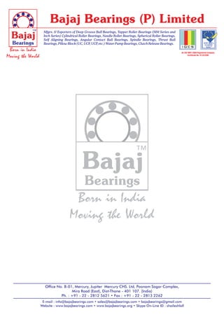 Bajaj Bearings (P) Limited
            ™        Mfgrs. & Exporters of Deep Groove Ball Bearings, Tapper Roller Bearings (MM Series and
  Bajaj              Inch Series) Cylindrical Roller Bearings, Needle Roller Bearings, Spherical Roller Bearings,
                     Self Aligning Bearings, Angular Contact Ball Bearings, Spindle Bearings, Thrust Ball
  Bearings           Bearings, Pillow Block (UC, UCF, UCP etc.) Water Pump Bearings, Clutch Release Bearings.
                                                           ,

 Born in India                                                                                                      An ISO 9001:2008 Registered Company
Moving the World                                                                                                          Certificate No. 91/Q/5390




                                                                                    ™
                                               Bajaj
                                         Bearings
                                        Born in India
                                       Moving the World




                     Office No. B-01, Mercury, Jupiter Mercury CHS. Ltd, Poonam Sagar Complex,
                                    Mira Road (East), Dist-Thane - 401 107. (India)
                              Ph. : +91 - 22 - 2812 5621 • Fax : +91 - 22 - 2813 2262
                    E-mail : info@bajajbearings.com • sales@bajajbearings.com • bajajbearings@gmail.com
                   Website : www.bajajbearings.com • www.bajajbearings.org • Skype On-Line ID : shaileshlall
 