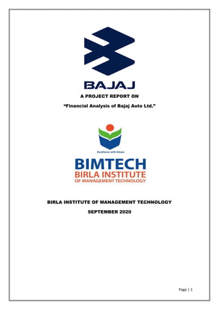 Page | 1
A PROJECT REPORT ON
“Financial Analysis of Bajaj Auto Ltd.”
BIRLA INSTITUTE OF MANAGEMENT TECHNOLOGY
SEPTEMBER 2020
 