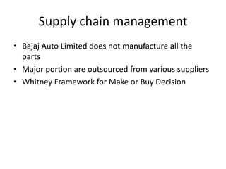 Supply chain management
• Bajaj Auto Limited does not manufacture all the
parts
• Major portion are outsourced from various suppliers
• Whitney Framework for Make or Buy Decision

 