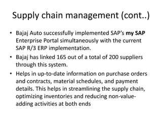 Supply chain management (cont..)
• Bajaj Auto successfully implemented SAP’s my SAP
Enterprise Portal simultaneously with the current
SAP R/3 ERP implementation.
• Bajaj has linked 165 out of a total of 200 suppliers
through this system.
• Helps in up-to-date information on purchase orders
and contracts, material schedules, and payment
details. This helps in streamlining the supply chain,
optimizing inventories and reducing non-valueadding activities at both ends

 