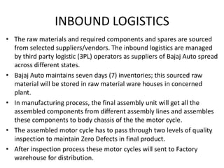 INBOUND LOGISTICS
• The raw materials and required components and spares are sourced
from selected suppliers/vendors. The inbound logistics are managed
by third party logistic (3PL) operators as suppliers of Bajaj Auto spread
across different states.
• Bajaj Auto maintains seven days (7) inventories; this sourced raw
material will be stored in raw material ware houses in concerned
plant.
• In manufacturing process, the final assembly unit will get all the
assembled components from different assembly lines and assembles
these components to body chassis of the the motor cycle.
• The assembled motor cycle has to pass through two levels of quality
inspection to maintain Zero Defects in final product.
• After inspection process these motor cycles will sent to Factory
warehouse for distribution.

 