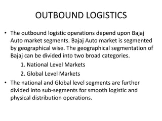 OUTBOUND LOGISTICS
• The outbound logistic operations depend upon Bajaj
Auto market segments. Bajaj Auto market is segmented
by geographical wise. The geographical segmentation of
Bajaj can be divided into two broad categories.
1. National Level Markets
2. Global Level Markets
• The national and Global level segments are further
divided into sub-segments for smooth logistic and
physical distribution operations.

 