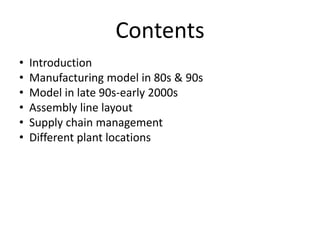 Contents
•
•
•
•
•
•

Introduction
Manufacturing model in 80s & 90s
Model in late 90s-early 2000s
Assembly line layout
Supply chain management
Different plant locations

 