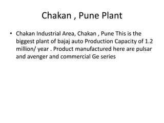 Chakan , Pune Plant
• Chakan Industrial Area, Chakan , Pune This is the
biggest plant of bajaj auto Production Capacity of 1.2
million/ year . Product manufactured here are pulsar
and avenger and commercial Ge series

 