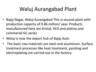 Waluj Aurangabad Plant
• Bajaj Nagar, Waluj Aurangabad This is second plant with
production capacity of 0.86 million/ year. Products
manufactured here are Kristal, XCD and platina and
commerial GC series
• Waluj is now the export hub of Bajaj Auto
• The basic raw materials are steel and aluminium. Surface
treatment processes like heat treatment, painting and
electroplating are carried out in the factory.

 